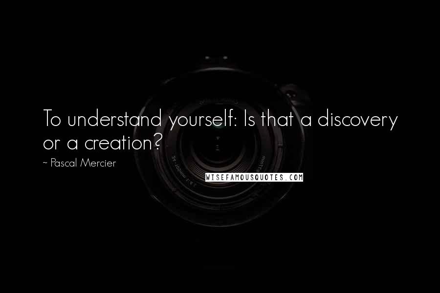 Pascal Mercier Quotes: To understand yourself: Is that a discovery or a creation?