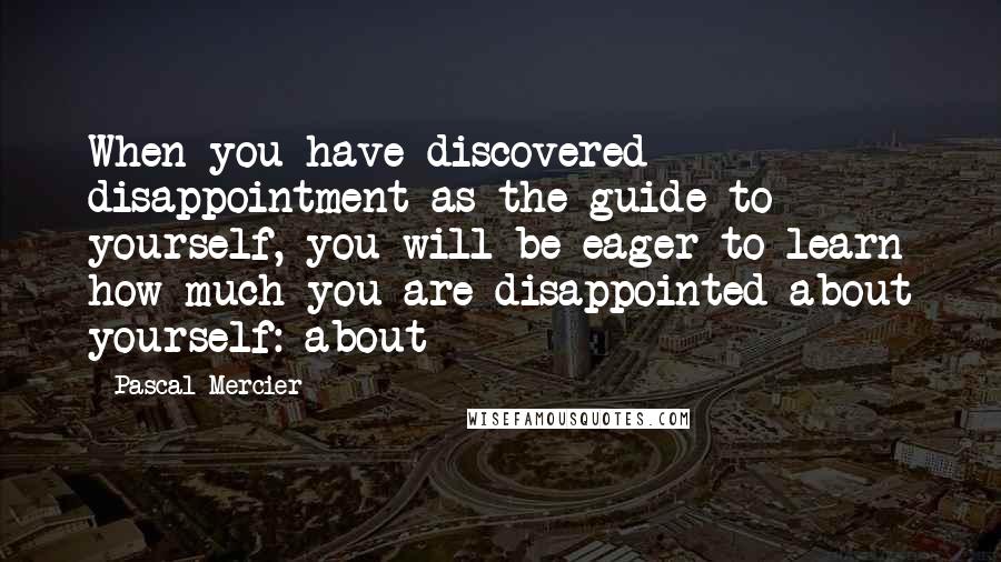 Pascal Mercier Quotes: When you have discovered disappointment as the guide to yourself, you will be eager to learn how much you are disappointed about yourself: about