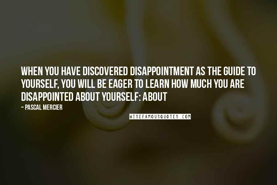 Pascal Mercier Quotes: When you have discovered disappointment as the guide to yourself, you will be eager to learn how much you are disappointed about yourself: about
