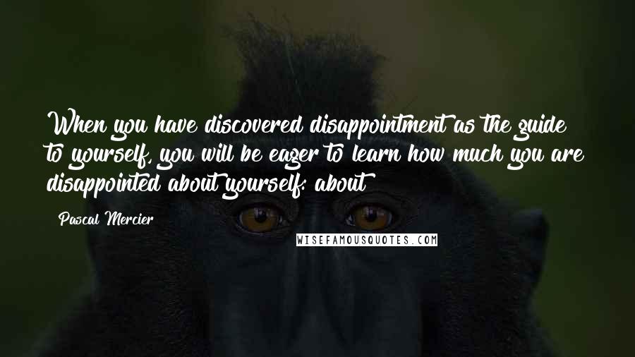 Pascal Mercier Quotes: When you have discovered disappointment as the guide to yourself, you will be eager to learn how much you are disappointed about yourself: about