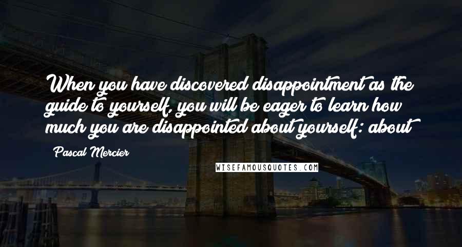 Pascal Mercier Quotes: When you have discovered disappointment as the guide to yourself, you will be eager to learn how much you are disappointed about yourself: about