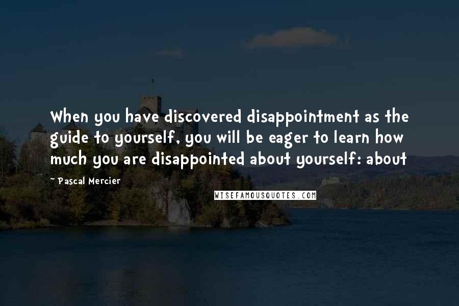 Pascal Mercier Quotes: When you have discovered disappointment as the guide to yourself, you will be eager to learn how much you are disappointed about yourself: about