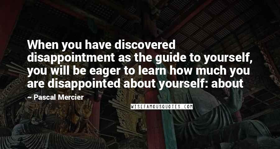 Pascal Mercier Quotes: When you have discovered disappointment as the guide to yourself, you will be eager to learn how much you are disappointed about yourself: about