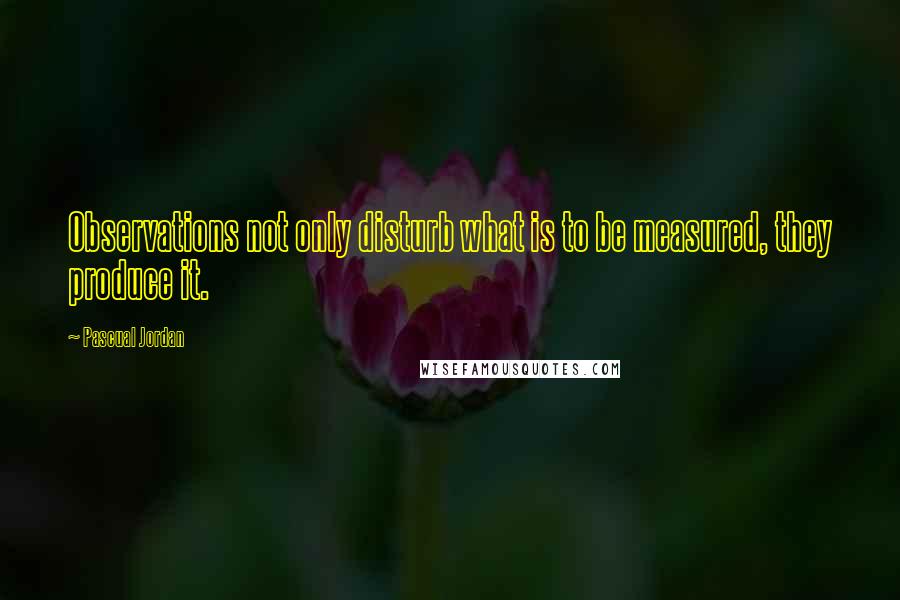 Pascual Jordan Quotes: Observations not only disturb what is to be measured, they produce it.