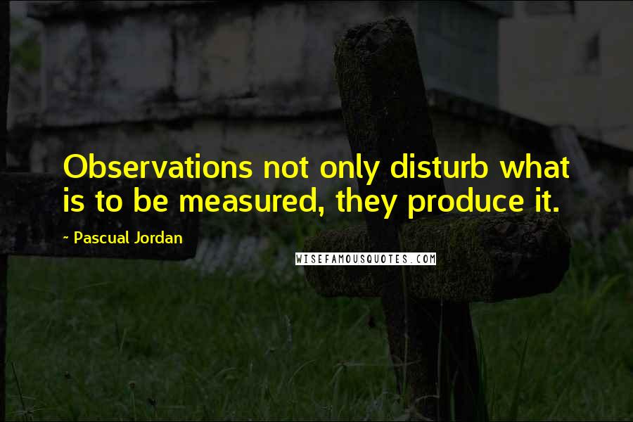 Pascual Jordan Quotes: Observations not only disturb what is to be measured, they produce it.