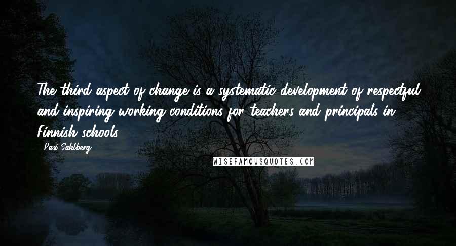 Pasi Sahlberg Quotes: The third aspect of change is a systematic development of respectful and inspiring working conditions for teachers and principals in Finnish schools.