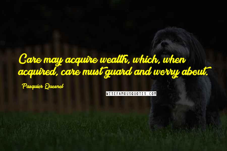 Pasquier Quesnel Quotes: Care may acquire wealth, which, when acquired, care must guard and worry about.