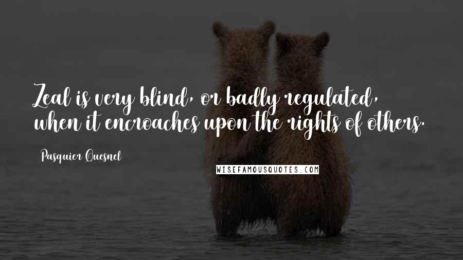 Pasquier Quesnel Quotes: Zeal is very blind, or badly regulated, when it encroaches upon the rights of others.