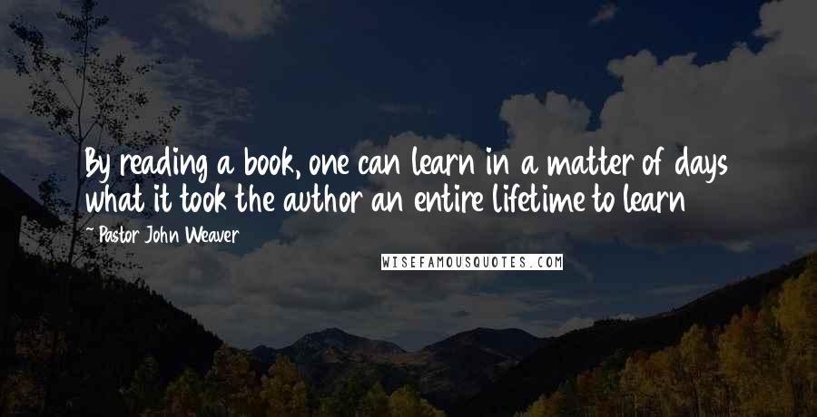 Pastor John Weaver Quotes: By reading a book, one can learn in a matter of days what it took the author an entire lifetime to learn