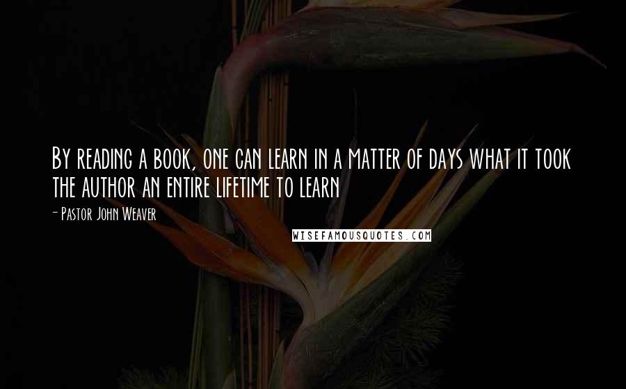 Pastor John Weaver Quotes: By reading a book, one can learn in a matter of days what it took the author an entire lifetime to learn