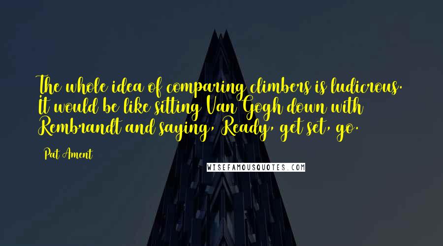 Pat Ament Quotes: The whole idea of comparing climbers is ludicrous. It would be like sitting Van Gogh down with Rembrandt and saying, Ready, get set, go.