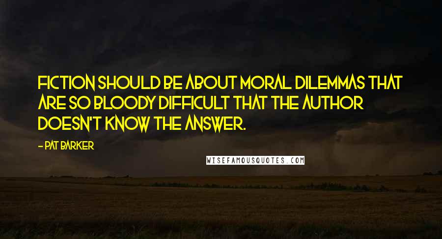 Pat Barker Quotes: Fiction should be about moral dilemmas that are so bloody difficult that the author doesn't know the answer.