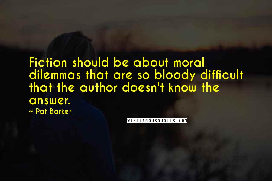 Pat Barker Quotes: Fiction should be about moral dilemmas that are so bloody difficult that the author doesn't know the answer.