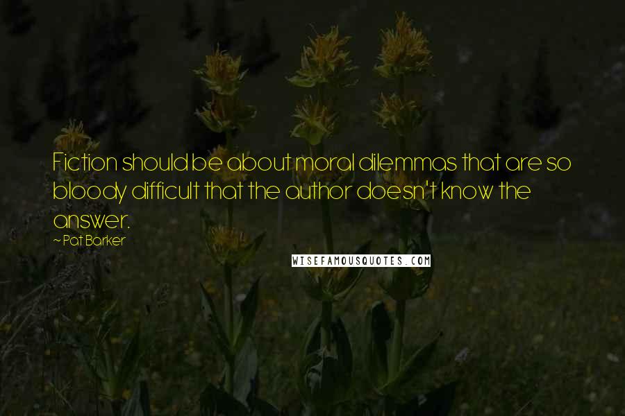 Pat Barker Quotes: Fiction should be about moral dilemmas that are so bloody difficult that the author doesn't know the answer.