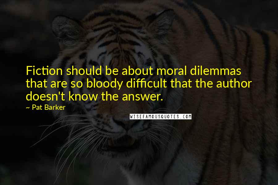 Pat Barker Quotes: Fiction should be about moral dilemmas that are so bloody difficult that the author doesn't know the answer.