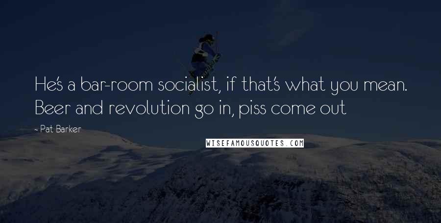 Pat Barker Quotes: He's a bar-room socialist, if that's what you mean. Beer and revolution go in, piss come out