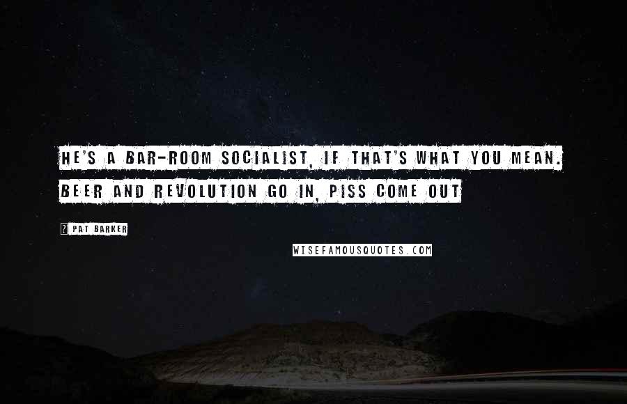 Pat Barker Quotes: He's a bar-room socialist, if that's what you mean. Beer and revolution go in, piss come out