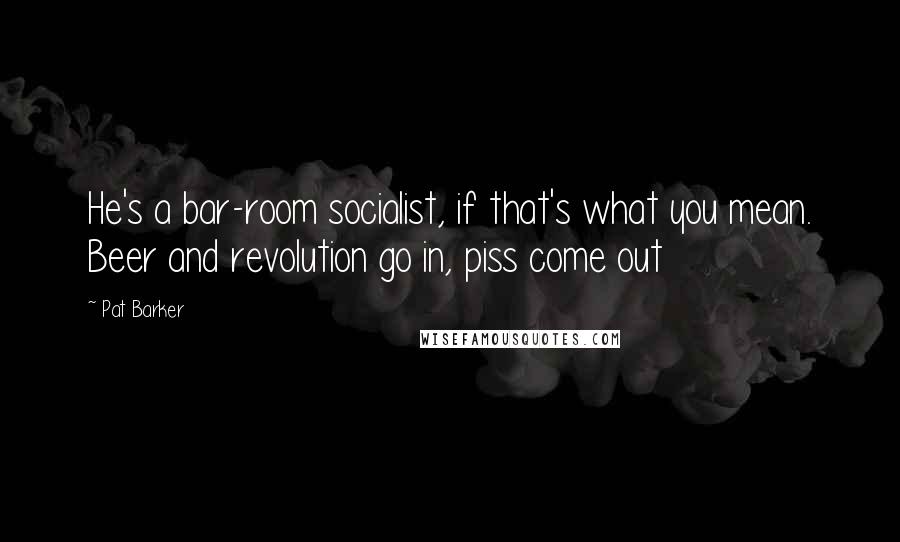 Pat Barker Quotes: He's a bar-room socialist, if that's what you mean. Beer and revolution go in, piss come out