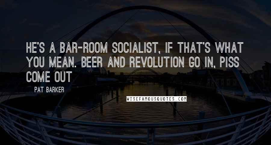 Pat Barker Quotes: He's a bar-room socialist, if that's what you mean. Beer and revolution go in, piss come out