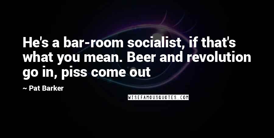 Pat Barker Quotes: He's a bar-room socialist, if that's what you mean. Beer and revolution go in, piss come out