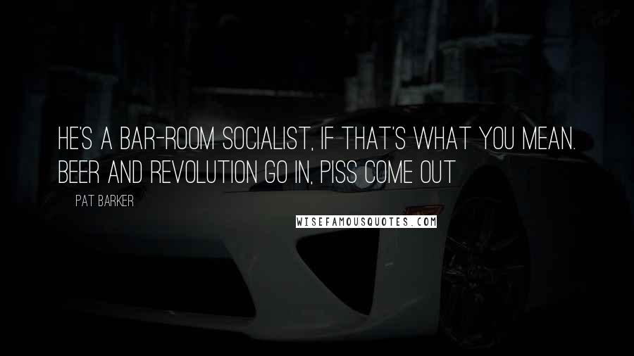 Pat Barker Quotes: He's a bar-room socialist, if that's what you mean. Beer and revolution go in, piss come out