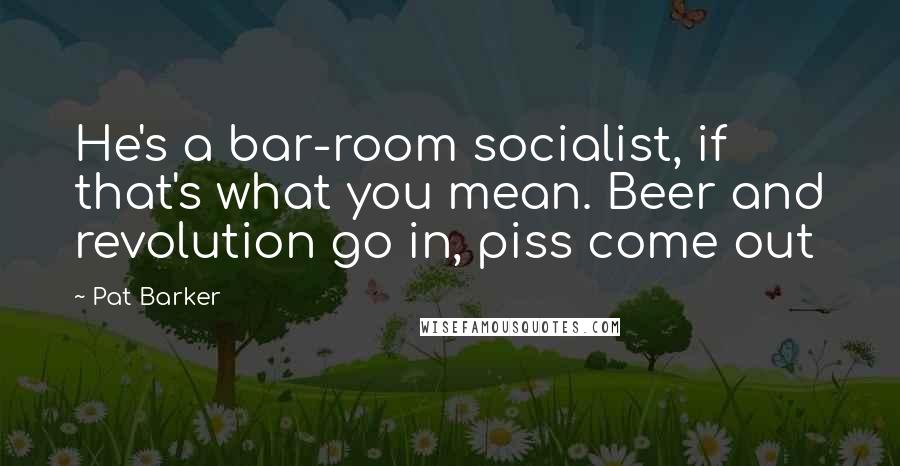 Pat Barker Quotes: He's a bar-room socialist, if that's what you mean. Beer and revolution go in, piss come out