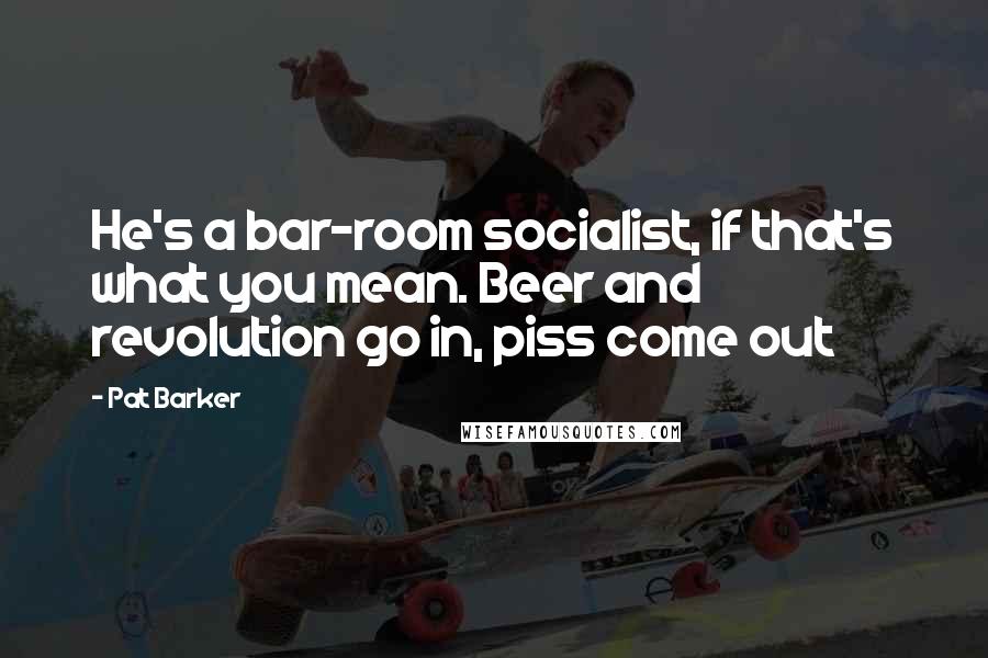 Pat Barker Quotes: He's a bar-room socialist, if that's what you mean. Beer and revolution go in, piss come out