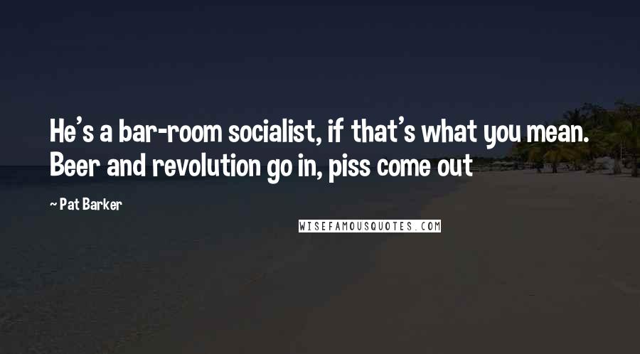 Pat Barker Quotes: He's a bar-room socialist, if that's what you mean. Beer and revolution go in, piss come out