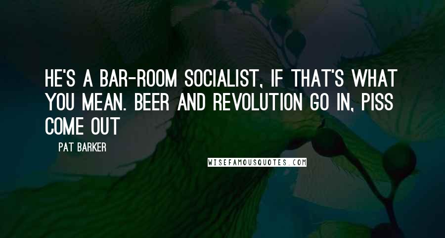 Pat Barker Quotes: He's a bar-room socialist, if that's what you mean. Beer and revolution go in, piss come out