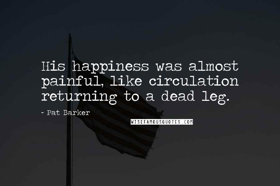 Pat Barker Quotes: His happiness was almost painful, like circulation returning to a dead leg.
