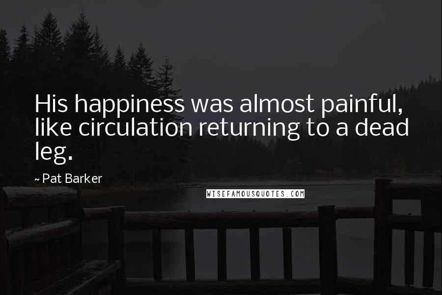 Pat Barker Quotes: His happiness was almost painful, like circulation returning to a dead leg.