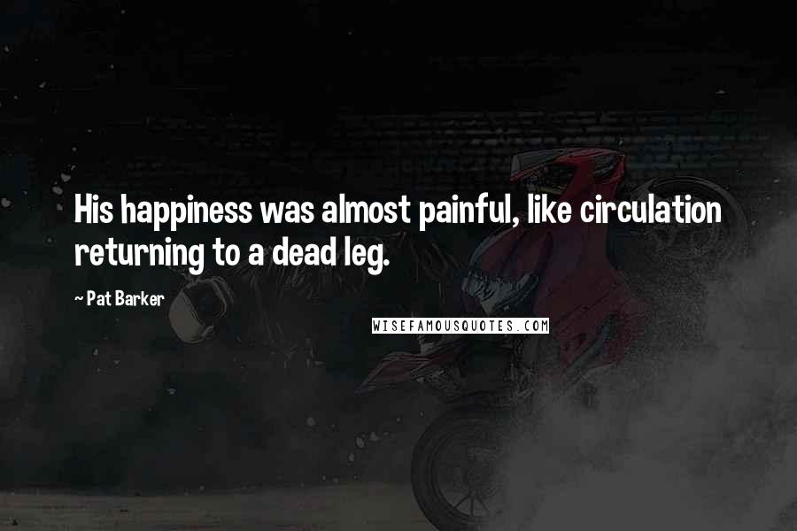 Pat Barker Quotes: His happiness was almost painful, like circulation returning to a dead leg.