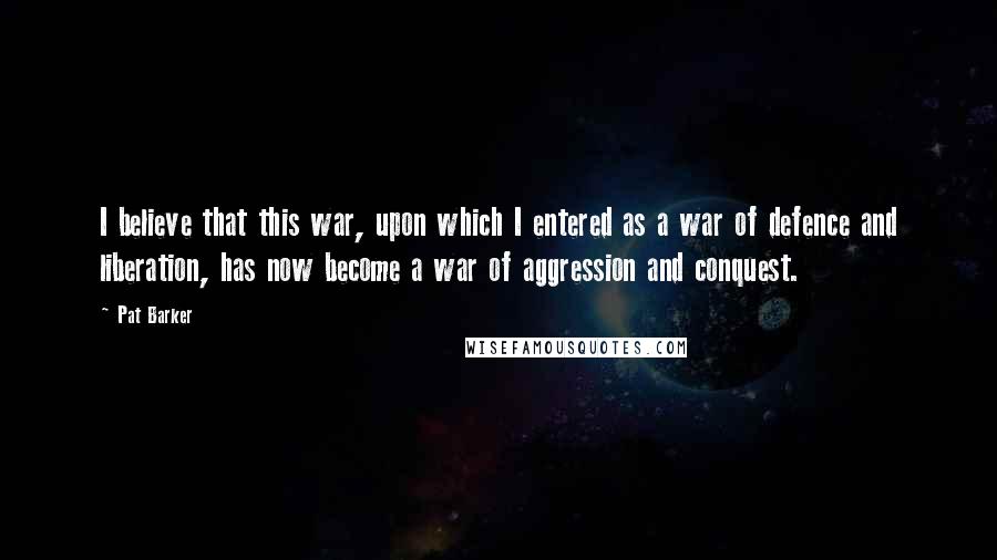 Pat Barker Quotes: I believe that this war, upon which I entered as a war of defence and liberation, has now become a war of aggression and conquest.