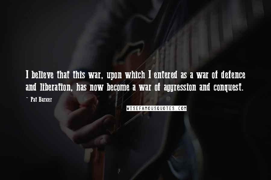 Pat Barker Quotes: I believe that this war, upon which I entered as a war of defence and liberation, has now become a war of aggression and conquest.