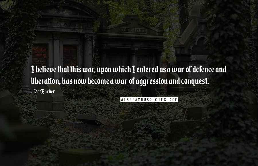 Pat Barker Quotes: I believe that this war, upon which I entered as a war of defence and liberation, has now become a war of aggression and conquest.