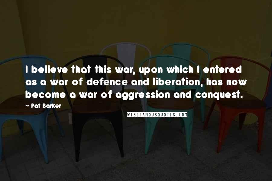 Pat Barker Quotes: I believe that this war, upon which I entered as a war of defence and liberation, has now become a war of aggression and conquest.