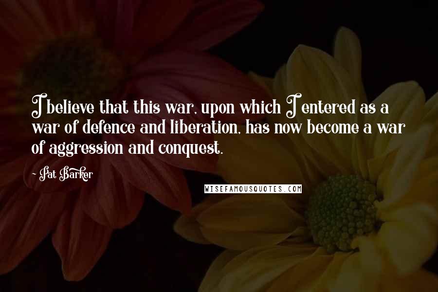 Pat Barker Quotes: I believe that this war, upon which I entered as a war of defence and liberation, has now become a war of aggression and conquest.