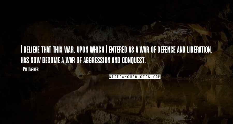 Pat Barker Quotes: I believe that this war, upon which I entered as a war of defence and liberation, has now become a war of aggression and conquest.