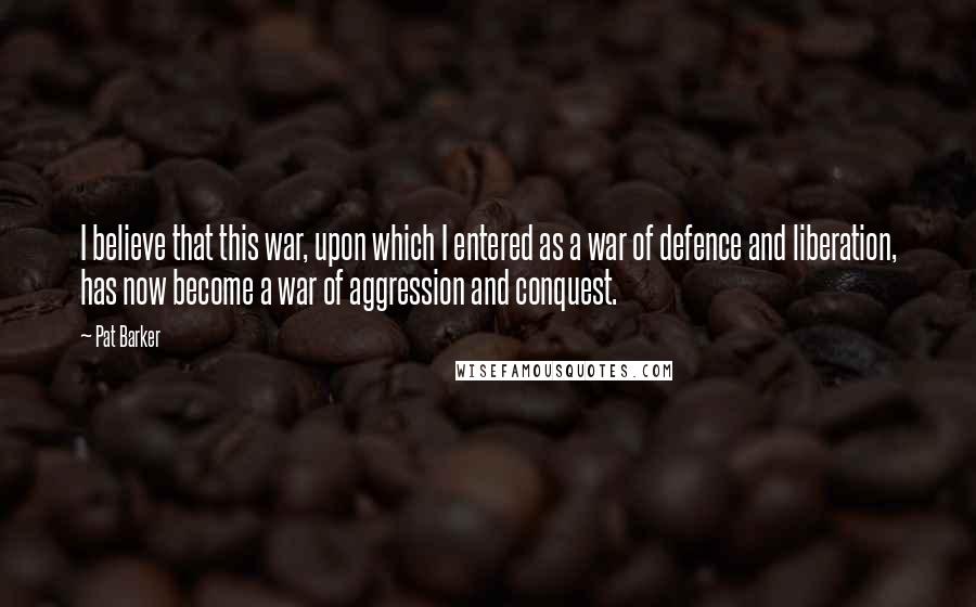 Pat Barker Quotes: I believe that this war, upon which I entered as a war of defence and liberation, has now become a war of aggression and conquest.