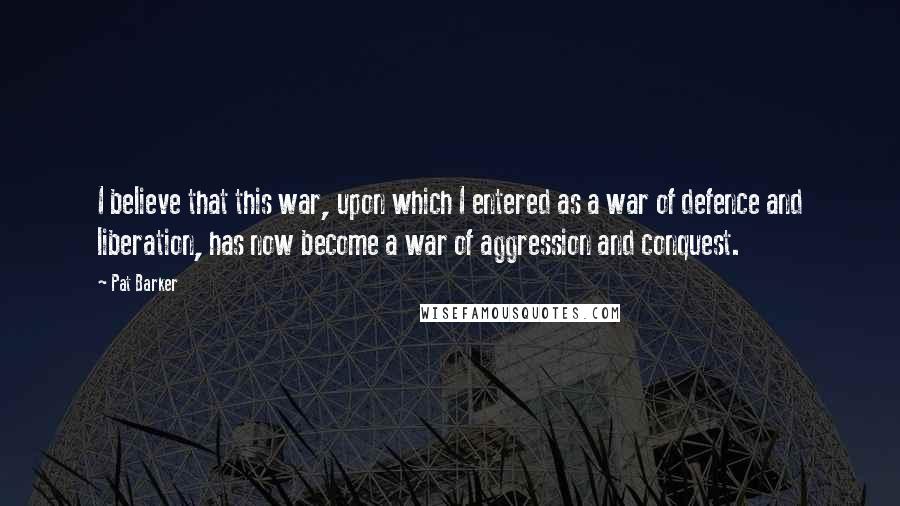 Pat Barker Quotes: I believe that this war, upon which I entered as a war of defence and liberation, has now become a war of aggression and conquest.