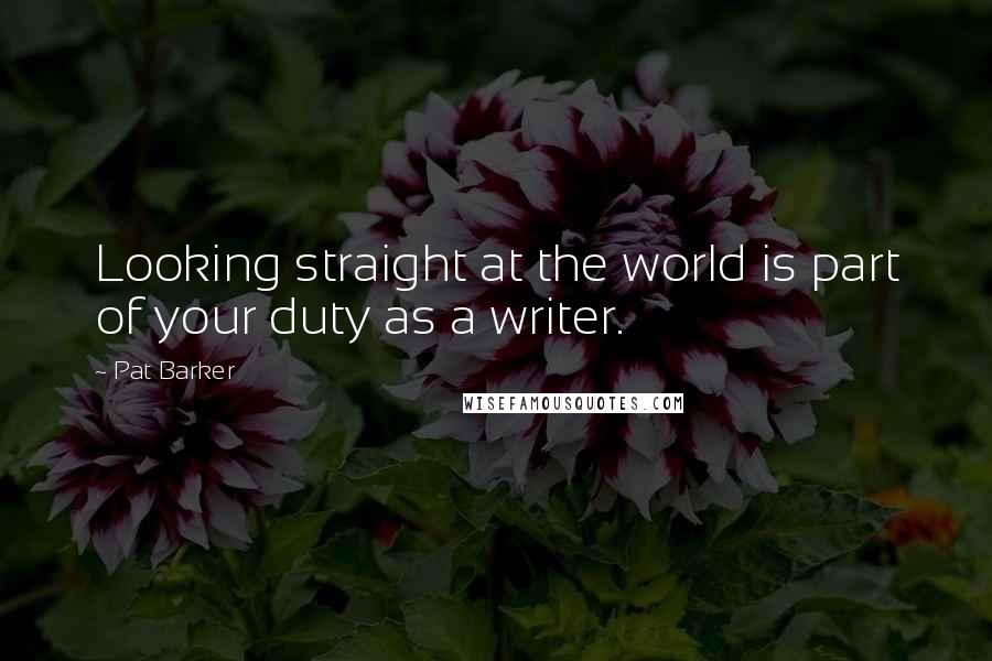 Pat Barker Quotes: Looking straight at the world is part of your duty as a writer.