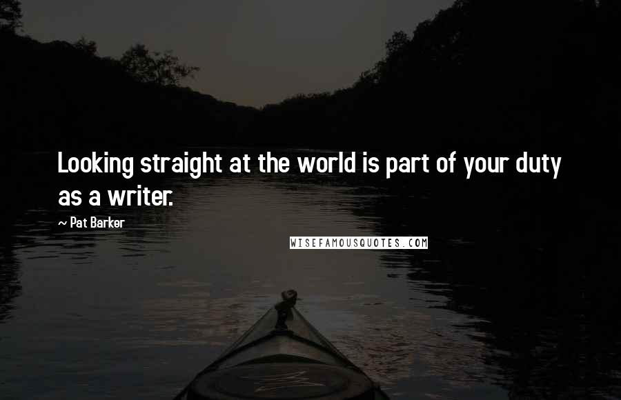 Pat Barker Quotes: Looking straight at the world is part of your duty as a writer.