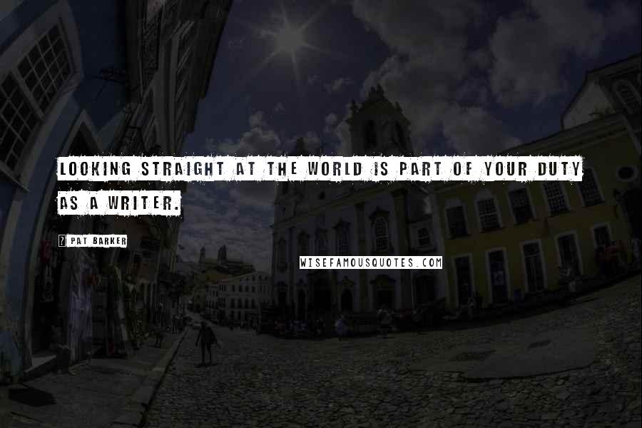 Pat Barker Quotes: Looking straight at the world is part of your duty as a writer.