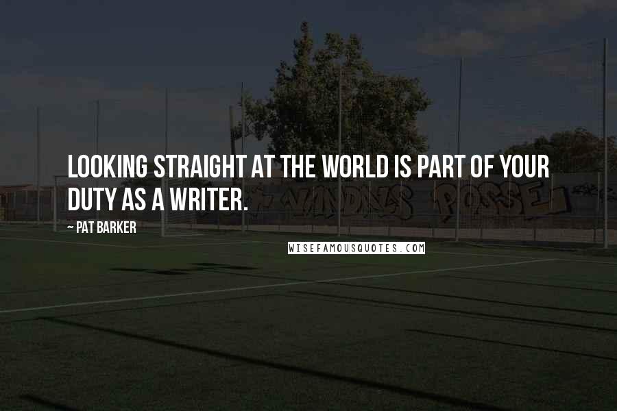 Pat Barker Quotes: Looking straight at the world is part of your duty as a writer.