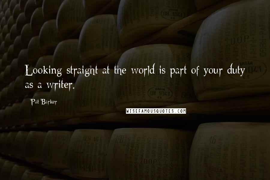 Pat Barker Quotes: Looking straight at the world is part of your duty as a writer.