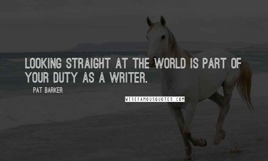 Pat Barker Quotes: Looking straight at the world is part of your duty as a writer.