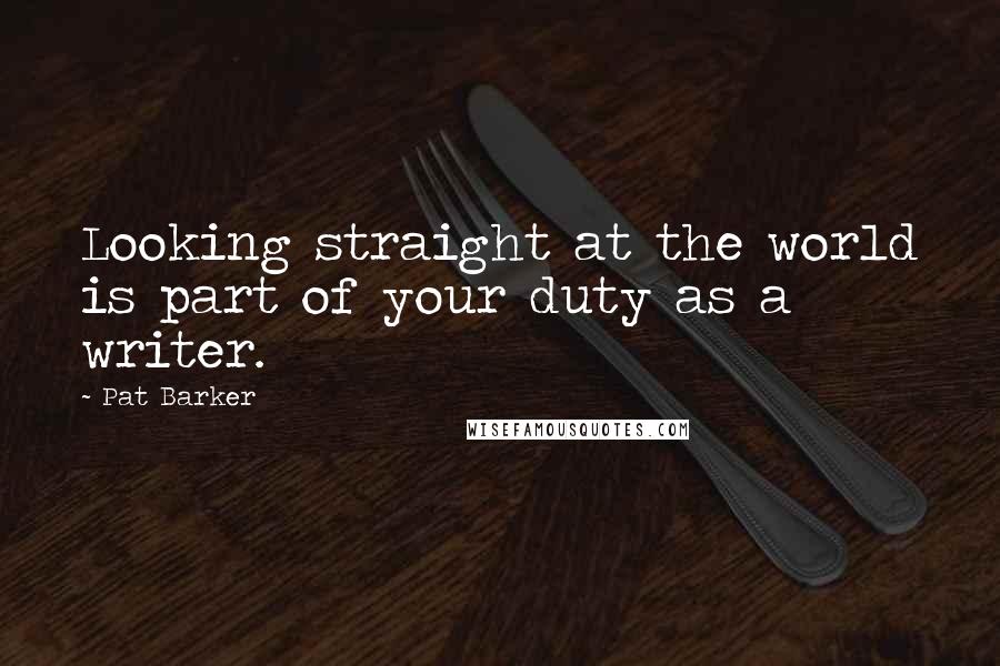 Pat Barker Quotes: Looking straight at the world is part of your duty as a writer.