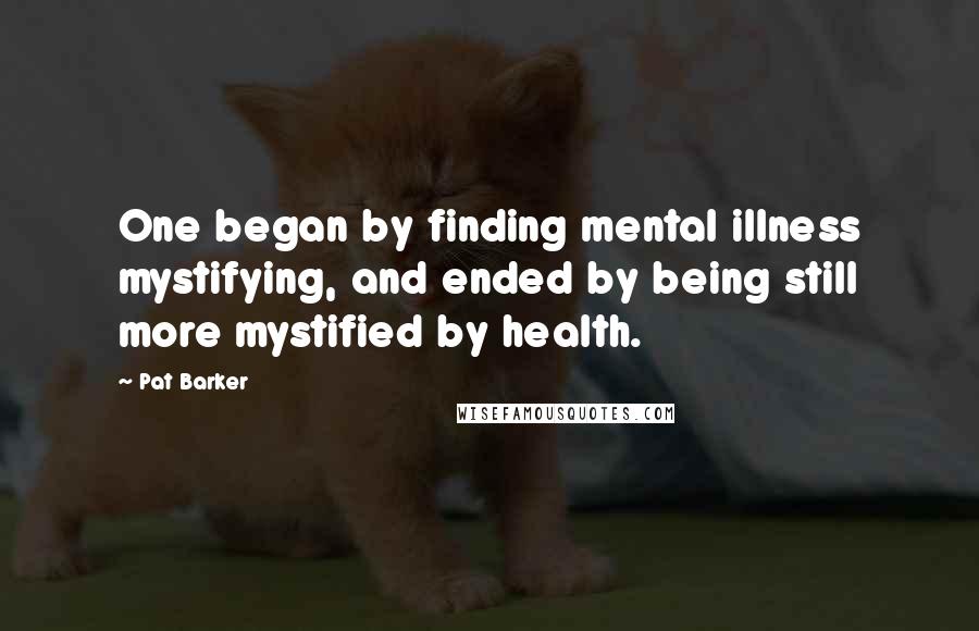 Pat Barker Quotes: One began by finding mental illness mystifying, and ended by being still more mystified by health.