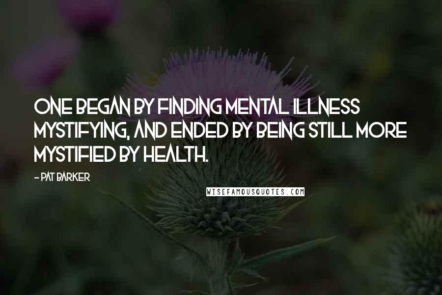 Pat Barker Quotes: One began by finding mental illness mystifying, and ended by being still more mystified by health.