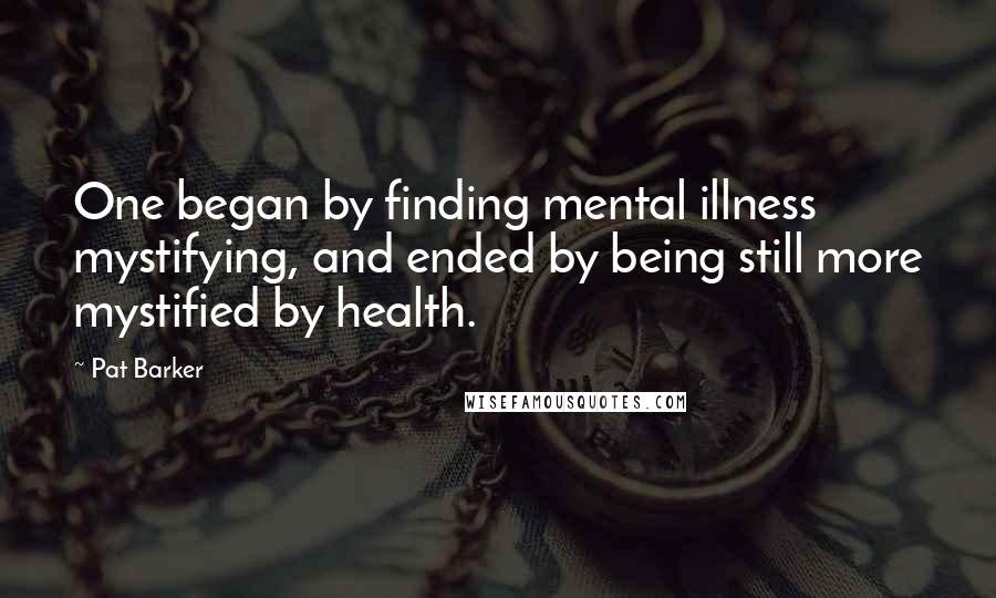 Pat Barker Quotes: One began by finding mental illness mystifying, and ended by being still more mystified by health.